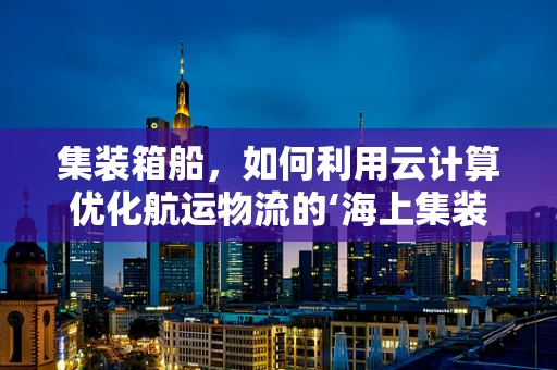 集装箱船，如何利用云计算优化航运物流的‘海上集装箱’？