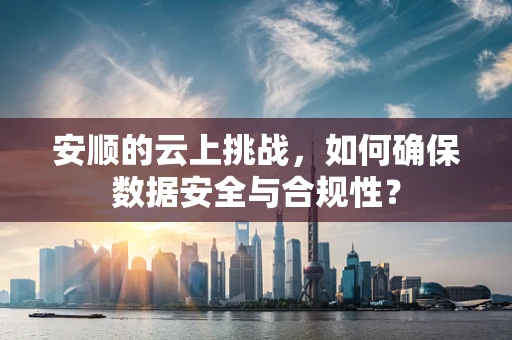 安顺的云上挑战，如何确保数据安全与合规性？
