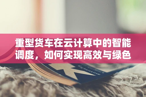 重型货车在云计算中的智能调度，如何实现高效与绿色的双重目标？