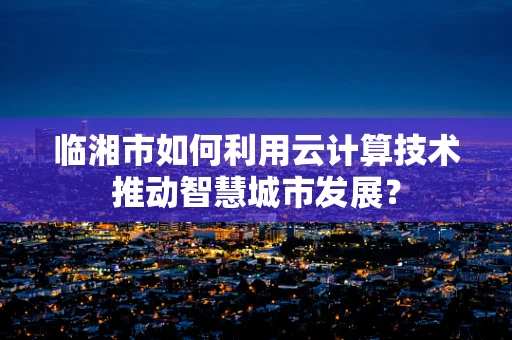 临湘市如何利用云计算技术推动智慧城市发展？