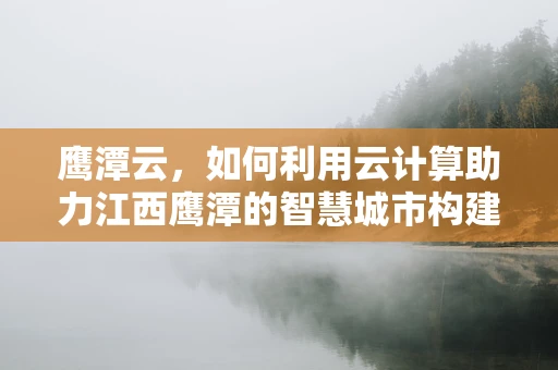 鹰潭云，如何利用云计算助力江西鹰潭的智慧城市构建？