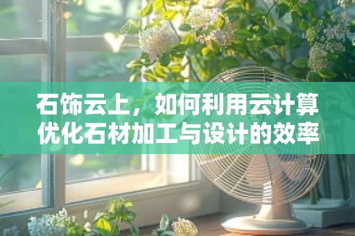 石饰云上，如何利用云计算优化石材加工与设计的效率？