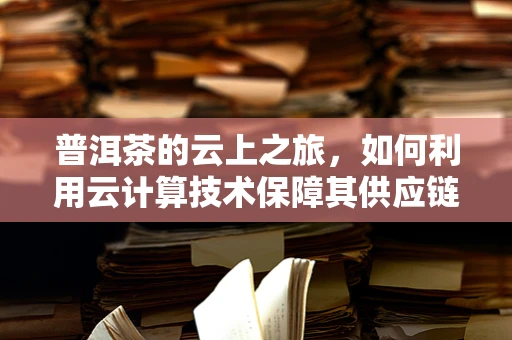 普洱茶的云上之旅，如何利用云计算技术保障其供应链的透明与安全？
