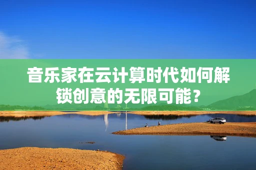 音乐家在云计算时代如何解锁创意的无限可能？