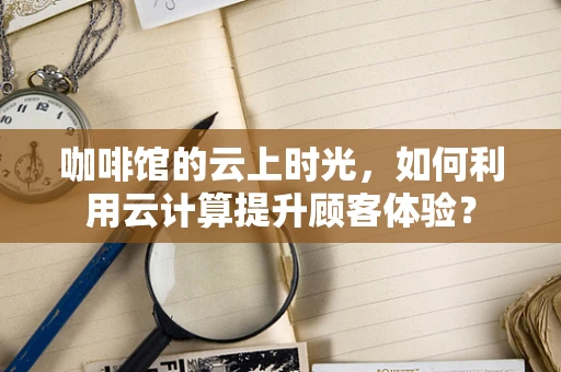 咖啡馆的云上时光，如何利用云计算提升顾客体验？