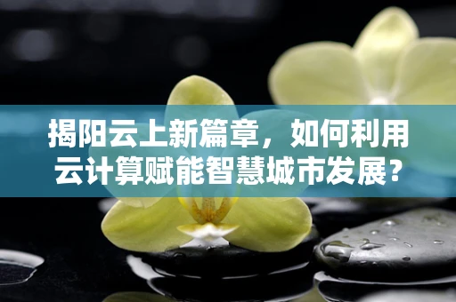 揭阳云上新篇章，如何利用云计算赋能智慧城市发展？