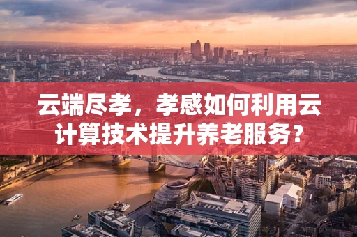 云端尽孝，孝感如何利用云计算技术提升养老服务？
