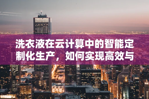 洗衣液在云计算中的智能定制化生产，如何实现高效与个性化并重？