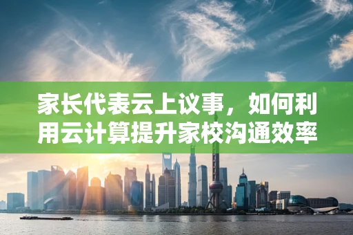 家长代表云上议事，如何利用云计算提升家校沟通效率？