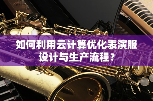 如何利用云计算优化表演服设计与生产流程？