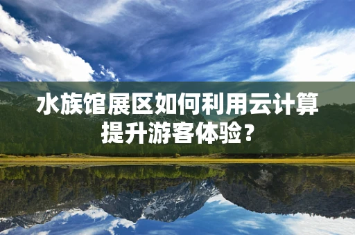 水族馆展区如何利用云计算提升游客体验？