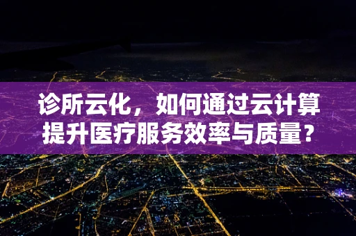 诊所云化，如何通过云计算提升医疗服务效率与质量？