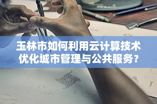 玉林市如何利用云计算技术优化城市管理与公共服务？
