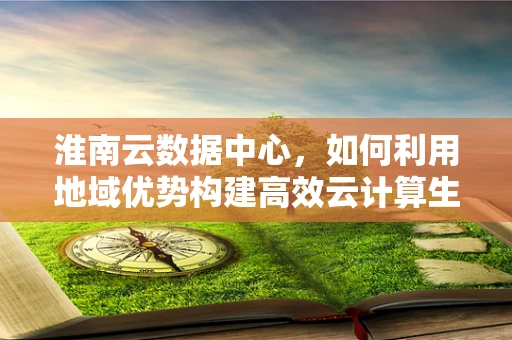 淮南云数据中心，如何利用地域优势构建高效云计算生态？