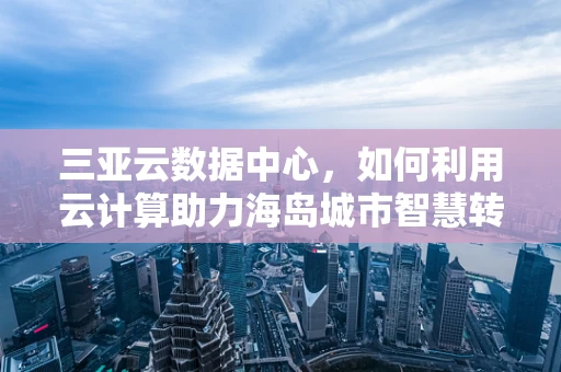 三亚云数据中心，如何利用云计算助力海岛城市智慧转型？