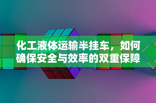 化工液体运输半挂车，如何确保安全与效率的双重保障？