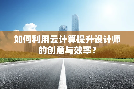 如何利用云计算提升设计师的创意与效率？