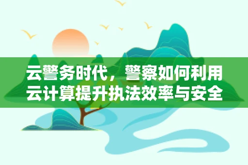 云警务时代，警察如何利用云计算提升执法效率与安全？