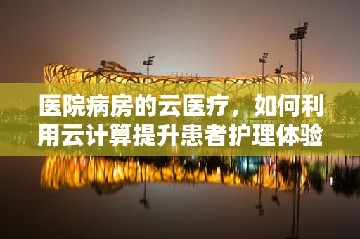 医院病房的云医疗，如何利用云计算提升患者护理体验？