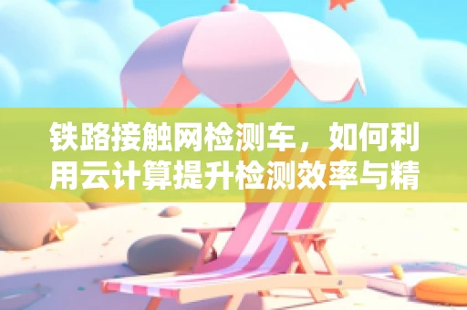 铁路接触网检测车，如何利用云计算提升检测效率与精度？