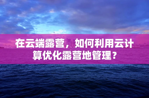 在云端露营，如何利用云计算优化露营地管理？