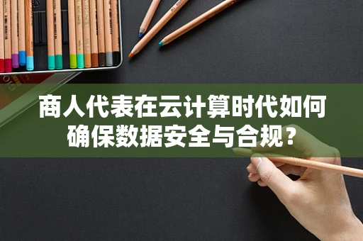 商人代表在云计算时代如何确保数据安全与合规？