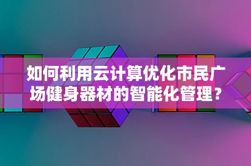 如何利用云计算优化市民广场健身器材的智能化管理？