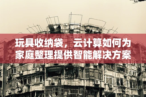 玩具收纳袋，云计算如何为家庭整理提供智能解决方案？
