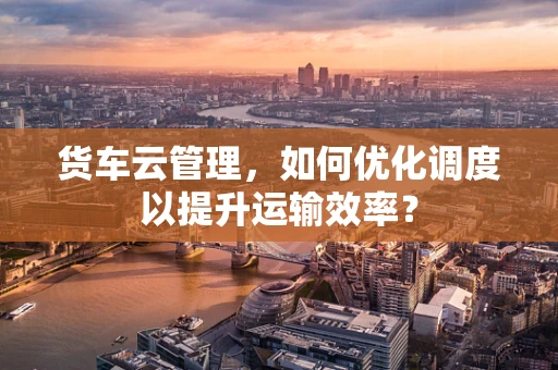 货车云管理，如何优化调度以提升运输效率？
