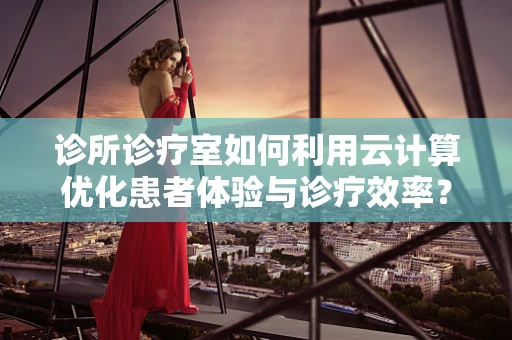 诊所诊疗室如何利用云计算优化患者体验与诊疗效率？