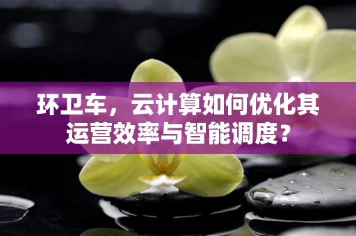 环卫车，云计算如何优化其运营效率与智能调度？