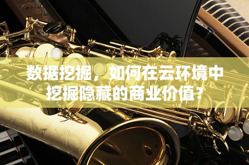 数据挖掘，如何在云环境中挖掘隐藏的商业价值？