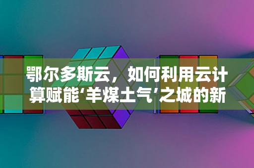 鄂尔多斯云，如何利用云计算赋能‘羊煤土气’之城的新兴发展？