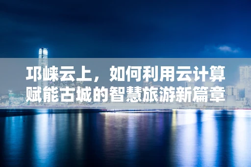 邛崃云上，如何利用云计算赋能古城的智慧旅游新篇章？