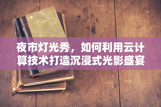 夜市灯光秀，如何利用云计算技术打造沉浸式光影盛宴？