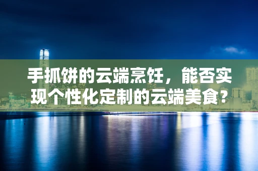 手抓饼的云端烹饪，能否实现个性化定制的云端美食？