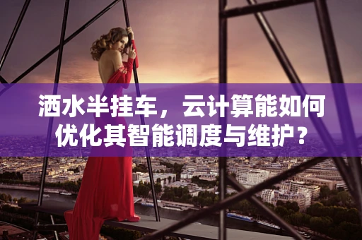 洒水半挂车，云计算能如何优化其智能调度与维护？
