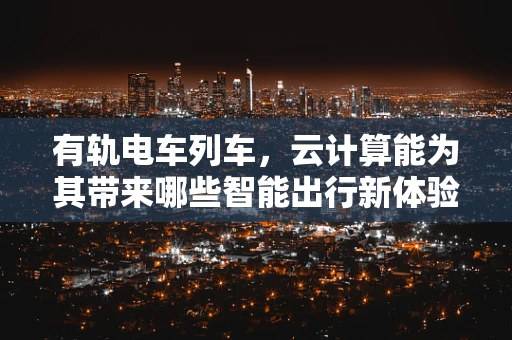 有轨电车列车，云计算能为其带来哪些智能出行新体验？