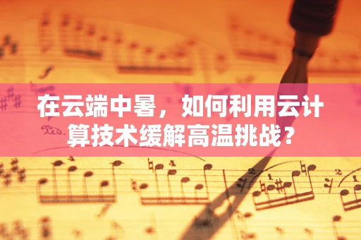 在云端中暑，如何利用云计算技术缓解高温挑战？