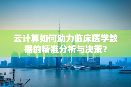 云计算如何助力临床医学数据的精准分析与决策？