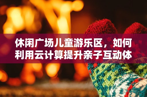 休闲广场儿童游乐区，如何利用云计算提升亲子互动体验？
