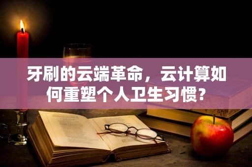 牙刷的云端革命，云计算如何重塑个人卫生习惯？