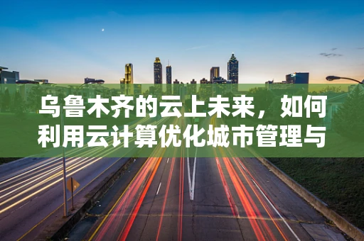 乌鲁木齐的云上未来，如何利用云计算优化城市管理与服务？