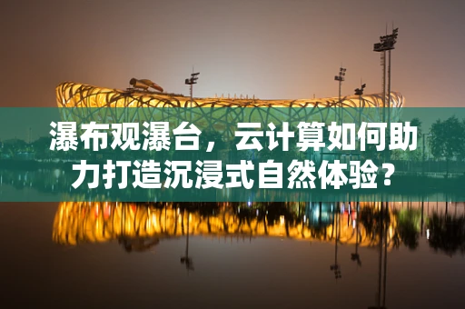 瀑布观瀑台，云计算如何助力打造沉浸式自然体验？