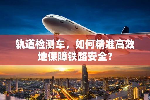 轨道检测车，如何精准高效地保障铁路安全？