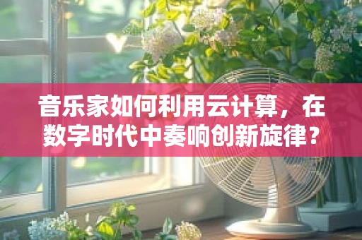 音乐家如何利用云计算，在数字时代中奏响创新旋律？