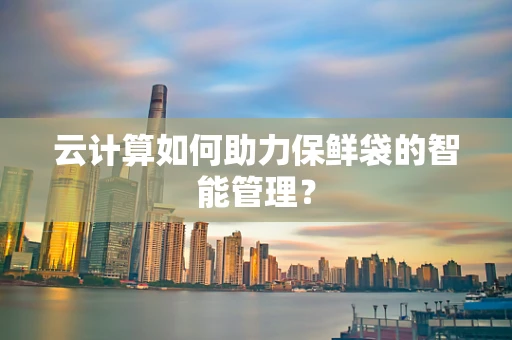 云计算如何助力保鲜袋的智能管理？