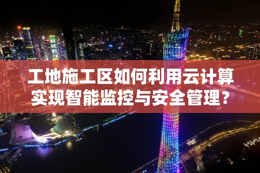 工地施工区如何利用云计算实现智能监控与安全管理？