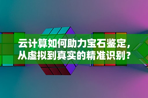 云计算如何助力宝石鉴定，从虚拟到真实的精准识别？