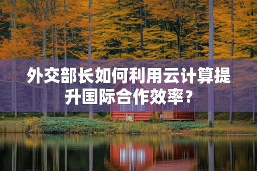 外交部长如何利用云计算提升国际合作效率？